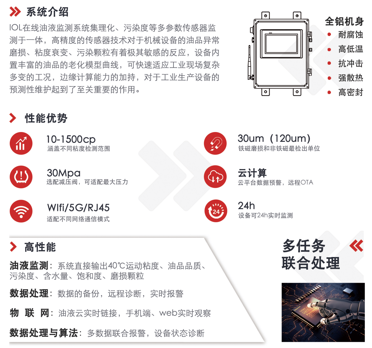 IOL在線油液監(jiān)測系統(tǒng)集理化、污染度等多參數(shù)傳感器監(jiān)測于一體，高精度的傳感器技術(shù)對于機械設(shè)備的油品異常磨損、粘度衰變、污染顆粒有著極其敏感的反應(yīng)，設(shè)備內(nèi)置豐富的油品的老化模型曲線，可快速適應(yīng)工業(yè)現(xiàn)場復(fù)雜多變的工況，邊緣計算能力的加持，對于工業(yè)生產(chǎn)設(shè)備的預(yù)測性維護起到了至關(guān)重要的作用。 應(yīng)用領(lǐng)域：鋼鐵化工液壓齒輪系統(tǒng)、風機齒輪箱、盾構(gòu)機刀盤齒輪系統(tǒng)、盾構(gòu)機液壓系統(tǒng)、電力 汽輪機系統(tǒng)、煤炭皮帶機、乳化泵、水泥廠輥壓機、減速機、齒輪箱、港口起重機、抓船機等 適用油品：齒輪油、液壓油、透平油、柴機油、絕緣油