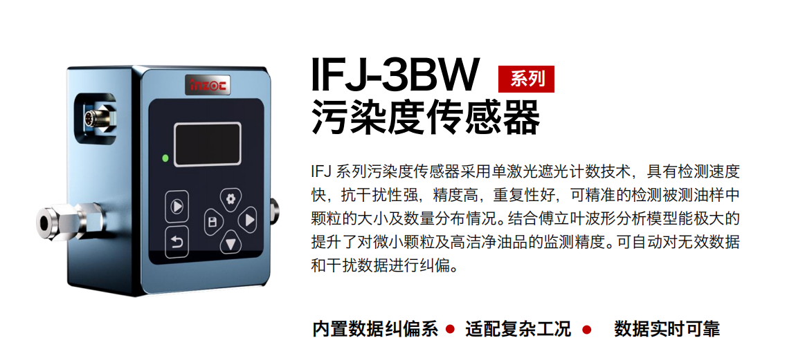 IFJ-3BW系列油液污染度傳感器采用單激光遮光計(jì)數(shù)技術(shù)，具有檢測(cè)速度快，抗干擾性強(qiáng)，精度高，重復(fù)性好，可精準(zhǔn)的檢測(cè)被測(cè)油樣中顆粒的大小及數(shù)量分布情況。結(jié)合傅立葉波形分析模型能極大的提升了對(duì)微小顆粒及高潔凈油品的監(jiān)測(cè)精度。可自動(dòng)對(duì)無效數(shù)據(jù)和干擾數(shù)據(jù)進(jìn)行糾偏。 行業(yè)：鋼鐵冶金/石油化工/能源/電力/水泥建材/大型機(jī)械/OEM 集成等 油品：潤(rùn)滑油/齒輪油/液壓油/透平油/柴機(jī)油等