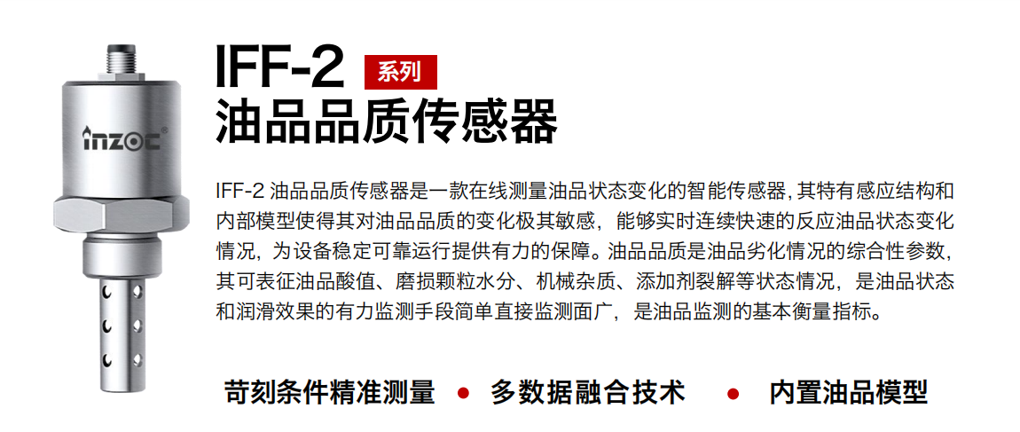 IFF-2油品品質(zhì)傳感器是一款在線測(cè)量油品狀態(tài)變化的智能傳感器，其特有感應(yīng)結(jié)構(gòu)和內(nèi)部模型使得其對(duì)油品品質(zhì)的變化極其敏感，能夠?qū)崟r(shí)連續(xù)快速的反應(yīng)油品狀態(tài)變化情況，為設(shè)備穩(wěn)定可靠運(yùn)行提供有力的保障。油品品質(zhì)是油品劣化情況的綜合性參數(shù)，其可表征油品酸值、磨損顆粒水分、機(jī)械雜質(zhì)、添加劑裂解等狀態(tài)情況，是油品狀態(tài)和潤(rùn)滑效果的有力監(jiān)測(cè)手段簡(jiǎn)單直接監(jiān)測(cè)面廣，是油品監(jiān)測(cè)的基本衡量指標(biāo)。 行業(yè)：鋼鐵冶金/石油化工/能源電力/水泥建材/大型機(jī)械/煤炭采礦/地下挖掘等 油品：潤(rùn)滑油/齒輪油/液壓油/透平油/渦輪機(jī)油等