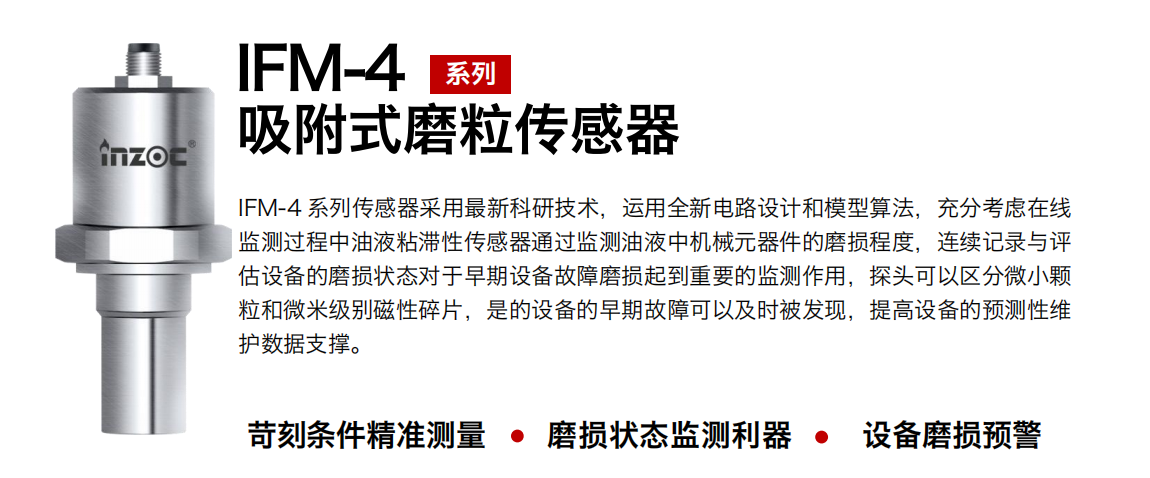 IFM-4系列油液吸附式磨粒傳感器采用最新科研技術(shù)，運(yùn)用全新電路設(shè)計(jì)和模型算法，充分考慮在線監(jiān)測(cè)過程中油液粘滯性傳感器通過監(jiān)測(cè)油液中機(jī)械元器件的磨損程度，連續(xù)記錄與評(píng)估設(shè)備的磨損狀態(tài)對(duì)于早期設(shè)備故障磨損起到重要的監(jiān)測(cè)作用，探頭可以區(qū)分微小顆粒和微米級(jí)別磁性碎片，是的設(shè)備的早期故障可以及時(shí)被發(fā)現(xiàn)，提高設(shè)備的預(yù)測(cè)性維護(hù)數(shù)據(jù)支撐。 行業(yè)：鋼鐵、石化、盾構(gòu)、電力、風(fēng)電、大型設(shè)備、OEM 集成等 油品：液壓油、透平油、柴機(jī)油、絕緣油、變壓器油等