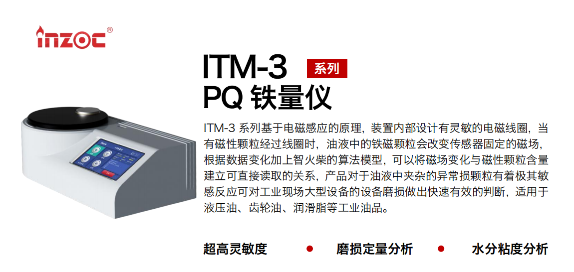 ITM-3系列多功能PQ鐵量儀基于電磁感應(yīng)的原理，裝置內(nèi)部設(shè)計(jì)有靈敏的電磁線圈，當(dāng)有磁性顆粒經(jīng)過線圈時(shí)，油液中的鐵磁顆粒會(huì)改變傳感器固定的磁場，根據(jù)數(shù)據(jù)變化加上智火柴的算法模型，可以將磁場變化與磁性顆粒含量建立可直接讀取的關(guān)系，產(chǎn)品對(duì)于油液中夾雜的異常損顆粒有著極其敏感反應(yīng)可對(duì)工業(yè)現(xiàn)場大型設(shè)備的設(shè)備磨損做出快速有效的判斷，適用于液壓油、齒輪油、潤滑脂等工業(yè)油品。 應(yīng)用領(lǐng)域：鋼鐵、石化、盾構(gòu)、電力、風(fēng)電、大型設(shè)備、實(shí)驗(yàn)室 適用油品：液壓油、透平油、柴機(jī)油、齒輪油、變壓器油