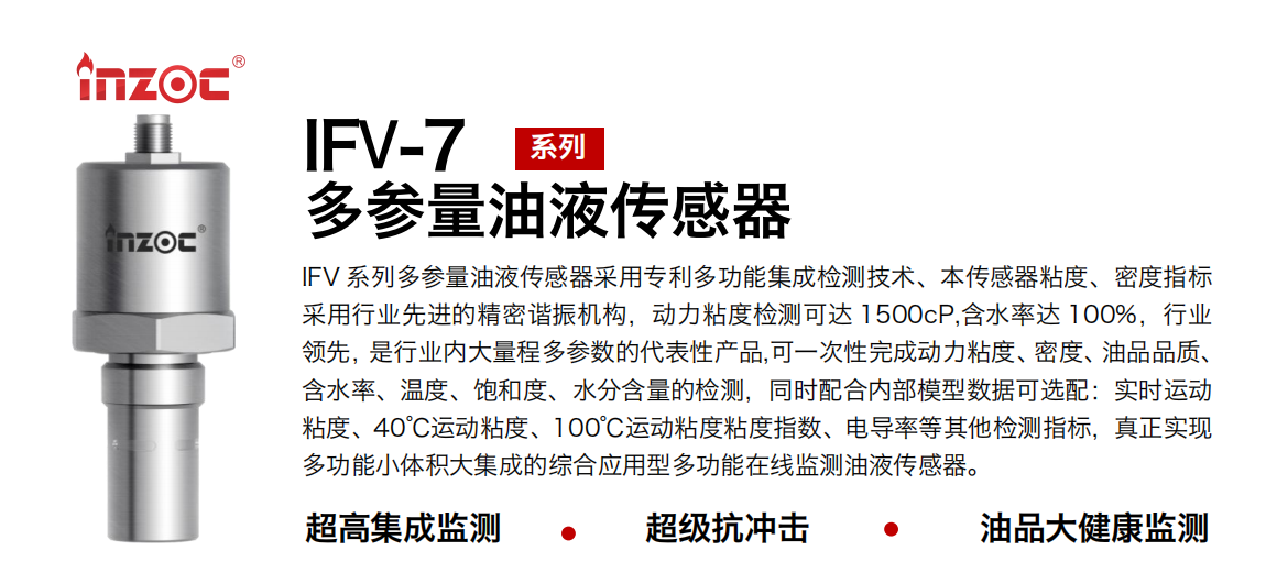 IFV 系列多參量油液傳感器采用專利多功能集成檢測(cè)技術(shù)、本傳感器粘度、密度指標(biāo)采用行業(yè)先進(jìn)的精密諧振機(jī)構(gòu)，動(dòng)力粘度檢測(cè)可達(dá) 1500cP,含水率達(dá) 100%，行業(yè)領(lǐng)先，是行業(yè)內(nèi)大量程多參數(shù)的代表性產(chǎn)品,可一次性完成動(dòng)力粘度、密度、油品品質(zhì)、含水率、溫度、飽和度、水分含量的檢測(cè)，同時(shí)配合內(nèi)部模型數(shù)據(jù)可選配：實(shí)時(shí)運(yùn)動(dòng)粘度、40℃運(yùn)動(dòng)粘度、100℃運(yùn)動(dòng)粘度粘度指數(shù)、電導(dǎo)率等其他檢測(cè)指標(biāo)，真正實(shí)現(xiàn)多功能小體積大集成的綜合應(yīng)用型多功能在線監(jiān)測(cè)油液傳感器。 行業(yè)：鋼鐵冶金/石油化工/能源電力/水泥建材/大型機(jī)械/地下挖掘等 油品：齒輪油/液壓油/透平油/柴機(jī)油/絕緣油等