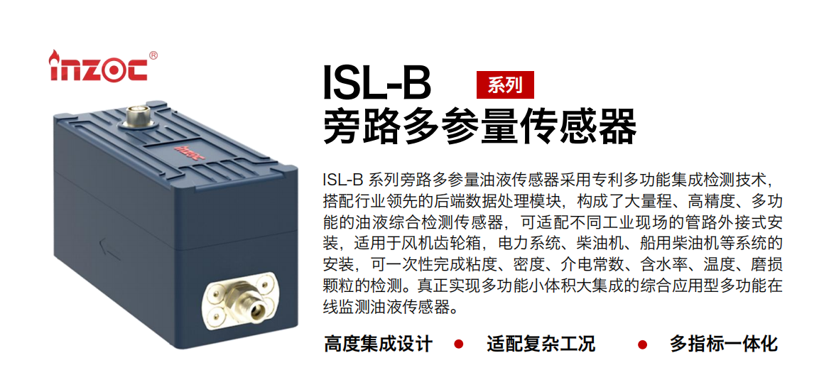 ISL-B 系列旁路多參量油液傳感器采用專利多功能集成檢測技術(shù)，搭配行業(yè)領(lǐng)先的后端數(shù)據(jù)處理模塊，構(gòu)成了大量程、高精度、多功能的油液綜合檢測傳感器，可適配不同工業(yè)現(xiàn)場的管路外接式安裝，適用于風(fēng)機(jī)齒輪箱，電力系統(tǒng)、柴油機(jī)、船用柴油機(jī)等系統(tǒng)的安裝，可一次性完成粘度、密度、介電常數(shù)、含水率、溫度、磨損顆粒的檢測。真正實現(xiàn)多功能小體積大集成的綜合應(yīng)用型多功能在線監(jiān)測油液傳感器。 行業(yè)：鋼鐵、石化、盾構(gòu)、電力、風(fēng)電、大型設(shè)備、OEM 等 油品：齒輪油、液壓油、透平油、柴機(jī)油等