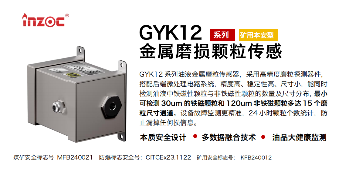 GYK12系列油液金屬磨粒傳感器，采用高精度磨粒探測(cè)器件，搭配后端微處理電路系統(tǒng)，精度高、穩(wěn)定性高、尺寸小，能同時(shí)檢測(cè)油液中鐵磁性顆粒與非鐵磁性顆粒的數(shù)量及尺寸分布，最小可檢測(cè) 30um 的鐵磁顆粒和 120um 非鐵磁顆粒多達(dá) 15 個(gè)磨粒尺寸通道，設(shè)備故障監(jiān)測(cè)更精準(zhǔn)，24 小時(shí)顆粒個(gè)數(shù)統(tǒng)計(jì)，防止漏掉任何損信息。 行業(yè)：采煤機(jī)/掘進(jìn)機(jī)/煤炭皮帶機(jī)/煤炭乳化水泵/減速機(jī)/刮板機(jī)/煤炭特種設(shè)備等 油品：齒輪油/液壓油/透平油/柴機(jī)油/煤炭設(shè)備專用油等