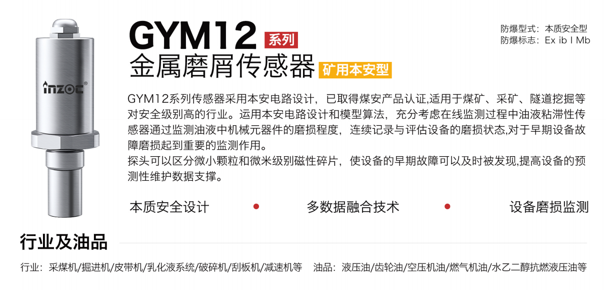 GYM12系列礦用本安型油液金屬磨屑傳感器采用本安電路設(shè)計(jì)，已取得煤安產(chǎn)品認(rèn)證,適用于煤礦、采礦、隧道挖掘等對(duì)安全級(jí)別高的行業(yè)。運(yùn)用本安電路設(shè)計(jì)和模型算法，充分考慮在線監(jiān)測(cè)過(guò)程中油液粘滯性傳感器通過(guò)監(jiān)測(cè)油液中機(jī)械元器件的磨損程度，連續(xù)記錄與評(píng)估設(shè)備的磨損狀態(tài),對(duì)于早期設(shè)備故障磨損起到重要的監(jiān)測(cè)作用。探頭可以區(qū)分微小顆粒和微米級(jí)別磁性碎片，使設(shè)備的早期故障可以及時(shí)被發(fā)現(xiàn),提高設(shè)備的預(yù)測(cè)性維護(hù)數(shù)據(jù)支撐。