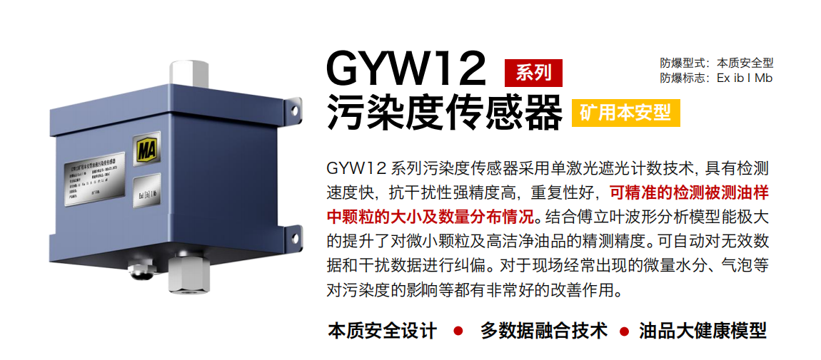 GYW12 系列礦用本安型油液污染度傳感器采用單激光遮光計(jì)數(shù)技術(shù)，具有檢測(cè)速度快，抗干擾性強(qiáng)精度高，重復(fù)性好，可精準(zhǔn)的檢測(cè)被測(cè)油樣中顆粒的大小及數(shù)量分布情況。結(jié)合傅立葉波形分析模型能極大的提升了對(duì)微小顆粒及高潔凈油品的精測(cè)精度?？勺詣?dòng)對(duì)無效數(shù)據(jù)和干擾數(shù)據(jù)進(jìn)行糾偏。對(duì)于現(xiàn)場(chǎng)經(jīng)常出現(xiàn)的微量水分、氣泡等對(duì)污染度的影響等都有非常好的改善作用。 行業(yè)：轉(zhuǎn)載機(jī)、刮板機(jī)、采煤機(jī)、破碎機(jī)、皮帶機(jī)、盾構(gòu)機(jī)、大型設(shè)備等 油品：液壓油、齒輪油、空壓機(jī)油、燃?xì)鈾C(jī)油等