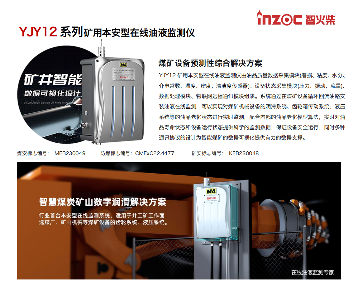 YJY12礦用本安型在線油液監(jiān)測儀由油品質(zhì)量數(shù)據(jù)采集模塊(磨損、粘度、水分、介電常數(shù)、溫度、密度、清潔度傳感器)、設(shè)備狀態(tài)采集模塊(壓力、振動、流量)、數(shù)據(jù)處理模塊、物聯(lián)網(wǎng)遠(yuǎn)程通訊模塊組成。系統(tǒng)通過在煤礦設(shè)備循環(huán)回流油路安裝油液在線監(jiān)測，可以實現(xiàn)對煤礦機械設(shè)備的潤滑系統(tǒng)、齒輪箱傳動系統(tǒng)、液壓系統(tǒng)等的油品老化狀態(tài)進行實時監(jiān)測，配合內(nèi)部的油品老化模型算法，實時對油品壽命狀態(tài)和設(shè)備運行狀態(tài)提供科學(xué)的監(jiān)測數(shù)據(jù)，保證設(shè)備安全運行，同時多種通訊協(xié)議的設(shè)計為智能煤礦的數(shù)據(jù)可視化提供有力的數(shù)據(jù)支撐。