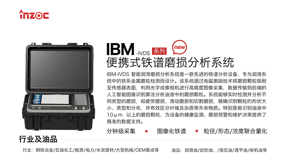 IBM-IVDS 智能潤滑磨損分析系統(tǒng)是一款先進的鐵譜分析設(shè)備，專為潤滑系統(tǒng)中的鐵系金屬磨粒檢測而設(shè)計。該系統(tǒng)通過電磁激勵技術(shù)將磨損顆粒吸附至傳感器表面，利用光學(xué)成像相機進行高精度圖像采集，數(shù)據(jù)傳輸?shù)胶蠖说娜斯ぶ悄軋D像識別算法分析油液中的磨損顆粒。系統(tǒng)能夠?qū)崟r檢測并分析不同類型的磨損，如疲勞磨損、滑動磨損和切割磨損，精確識別顆粒的形狀大小、類型和分布，并有效區(qū)分纖維及雜質(zhì)等外來物質(zhì)。特別是能識別油液中10um 以上的磨損顆粒，為設(shè)備的健康監(jiān)測、損預(yù)警和維護決策提供了精準的數(shù)據(jù)支持。適用行業(yè)設(shè)備：鋼鐵冶金、石油化工、能源、電力、水泥建材、大型機械、OEM集成等；檢測油品:潤滑油、齒輪油、液壓油、透平油、柴機油等。